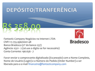 Fantastic Company Negócios na Internet LTDA
CNPJ 17.755.996/0001-48
Banco Bradesco (nº do banco 237)
Agência: 0321 - 2 (só use o digito se for necessário)
Conta Corrente: 196.636 - 7

Favor enviar o comprovante digitalizado (Escaneado) com o Nome Completo,
Nome de Usuário (Login) e o Número do Pedido (Order Number) a ser
liberado para o e-mail financeiro@fantasticompany.com
 