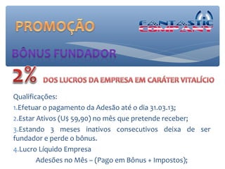 Qualificações:
1.Efetuar o pagamento da Adesão até o dia 31.03.13;
2.Estar Ativos (U$ 59,90) no mês que pretende receber;
3.Estando 3 meses inativos consecutivos deixa de ser
fundador e perde o bônus.
4.Lucro Líquido Empresa
        Adesões no Mês – (Pago em Bônus + Impostos);
 