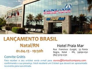 Hotel Praia Mar
                                               Rua Francisco Gurgel, 33 Ponta
                                               Negra, Natal - RN, 59090-050
                                               (84) 3219-2230
Convite Grátis
Para receber o seu e-ticket envie e-mail para euvou@fantasticompany.com
confirmando a sua presença. Você receberá um E-ticket que deverá ser apresentado
no evento para sua entrada.
 