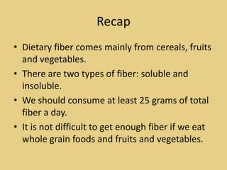 Recap
• Dietary fiber comes mainly from cereals, fruits
  and vegetables.
• There are two types of fiber: soluble and
  insoluble.
• We should consume at least 25 grams of total
  fiber a day.
• It is not difficult to get enough fiber if we eat
  whole grain foods and fruits and vegetables.
 
