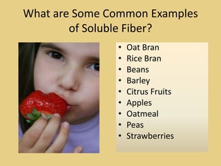 What are Some Common Examples
        of Soluble Fiber?
               •   Oat Bran
               •   Rice Bran
               •   Beans
               •   Barley
               •   Citrus Fruits
               •   Apples
               •   Oatmeal
               •   Peas
               •   Strawberries
 