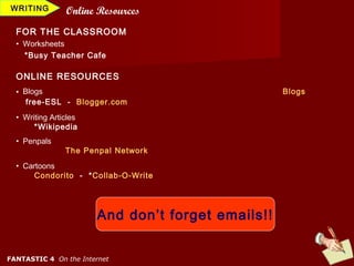 WRITING         Online Resources
  FOR THE CLASSROOM
  • Worksheets
    *Busy Teacher Cafe

  ONLINE RESOURCES
  • Blogs                                          Blogs
     free-ESL - Blogger.com
  • Writing Articles
       *Wikipedia
  • Penpals
                The Penpal Network
  • Cartoons
       Condorito - *Collab-O-Write




                       And don’t forget emails!!


FANTASTIC 4 On the Internet
 