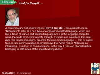 SPEAKING       Food for thought …




   A contemporary well-known linguist, David Crystal , has coined the term
   "Netspeak" to refer to a new type of computer mediated language, which is in
   fact a blend of written and spoken language and it is the language computer
   users the world over communicate through. Symbols and emoticons that take
   over real facial expressions, prosodic features, body language .... that is, onsite
   face-to-face communication. D.Crystal says that "what makes Netspeak so
   interesting , as a form of communication, is the way it relies on characteristics
   belonging to both sides of the speech/writing divide"




FANTASTIC 4 On the Internet
 