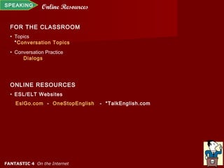 SPEAKING       Online Resources

  FOR THE CLASSROOM
  • Topics
    *Conversation Topics
  • Conversation Practice
       Dialogs




  ONLINE RESOURCES
  • ESL/ELT Websites
    EslGo.com - OneStopEnglish    - *TalkEnglish.com




FANTASTIC 4 On the Internet
 