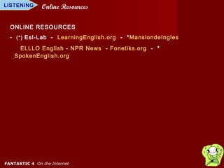 LISTENING      Online Resources

  ONLINE RESOURCES
  • (*) Esl-Lab - LearningEnglish.org - *MansiondeIngles

     ELLLO English - NPR News - Fonetiks.org - *
    SpokenEnglish.org




FANTASTIC 4 On the Internet
 