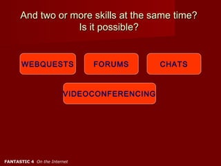 And two or more skills at the same time?
                  Is it possible?


       WEBQUESTS              FORUMS        CHATS



                        VIDEOCONFERENCING




FANTASTIC 4 On the Internet
 