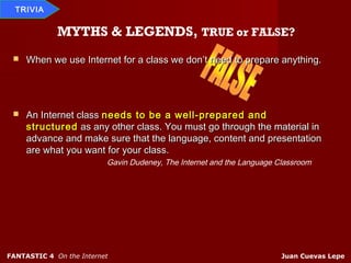 TRIVIA


             MYTHS & LEGENDS, TRUE or FALSE?
    When we use Internet for a class we don’t need to prepare anything.




    An Internet class needs to be a well-prepared and
     structured as any other class. You must go through the material in
     advance and make sure that the language, content and presentation
     are what you want for your class.
                          Gavin Dudeney, The Internet and the Language Classroom




FANTASTIC 4 On the Internet                                             Juan Cuevas Lepe
 