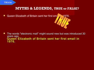 TRIVIA


           MYTHS & LEGENDS, TRUE or FALSE?
   Queen Elizabeth of Britain sent her first email in 1976.




   The words "electronic mail" might sound new but was introduced 30
    years ago.
    Queen Elizabeth of Britain sent her first email in
    1976 .
 