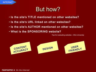 INTERNET


                              But how?
      • Is the site's TITLE mentioned on other websites?
      • Is the site's URL linked on other websites?
      • Is the site's AUTHOR mentioned on other websites?
      • What is the SPONSORING website?
                                      Tips for evaluating websites – Ohio University




                 NT
             ONTE Y                   N                         USER
           C       C            DESIG                                DLY
              CURA                                            F RIEN
           AC




FANTASTIC 4 On the Internet
 