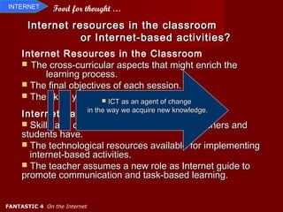 INTERNET       Food for thought …

       Internet resources in the classroom
                  or Internet-based activities?
     Internet Resources in the Classroom
      The cross-curricular aspects that might enrich the
          learning process.
      The final objectives of each session.
      The skills you are focusing on.
                          ICT as an agent of change

     Internet-based the way we acquire new knowledge.
                      in
                         Activities
      Skills and digital competences that the teachers and
     students have.
      The technological resources available for implementing
       internet-based activities.
      The teacher assumes a new role as Internet guide to
     promote communication and task-based learning.


FANTASTIC 4 On the Internet
 