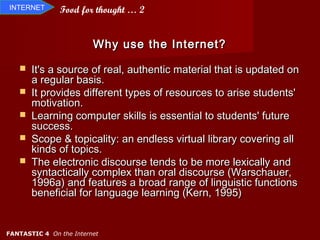 INTERNET       Food for thought … 2


                         Why use the Internet?

      It's a source of real, authentic material that is updated on
       a regular basis.
      It provides different types of resources to arise students'
       motivation.
      Learning computer skills is essential to students' future
       success.
      Scope & topicality: an endless virtual library covering all
       kinds of topics.
      The electronic discourse tends to be more lexically and
       syntactically complex than oral discourse (Warschauer,
       1996a) and features a broad range of linguistic functions
       beneficial for language learning (Kern, 1995)


FANTASTIC 4 On the Internet
 