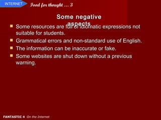 INTERNET       Food for thought … 3

                      Some negative
                          aspects
       Some resources are full of idiomatic expressions not
       suitable for students.
      Grammatical errors and non-standard use of English.
      The information can be inaccurate or fake.
      Some websites are shut down without a previous
       warning.




FANTASTIC 4 On the Internet
 