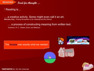 READING            Food for thought …

   Reading is…


  … a creative activity. Some might even call it an art.
  Marieke Guy, Finding Someplace to Go: Reading and the Internet


      … a process of constructing meaning from written text.
      Anderson, R. C., Hiebert, Scott, and Wilkinson




   The house was exactly what we needed.




FANTASTIC 4 On the Internet
 