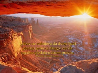 Ljubav ne zahtijeva da dvoje ljudi
  gledaju jedno u drugo, već da
 zajedno gledaju u istom pravcu.
          (Antoine de Saint Exupery)
 