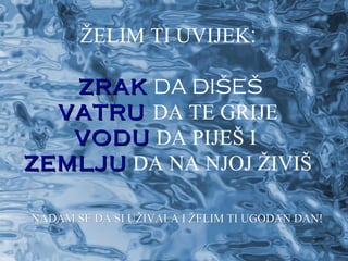 ŽELIM TI UVIJEK:

   ZRAK DA DIŠEŠ
  VATRU DA TE GRIJE
   VODU DA PIJEŠ I
ZEMLJU DA NA NJOJ ŽIVIŠ

NADAM SE DA SI UŽIVALA I ŽELIM TI UGODAN DAN!
 