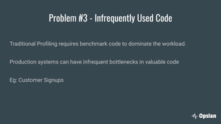 Problem #3 - Infrequently Used Code
Traditional Proﬁling requires benchmark code to dominate the workload.
Production systems can have infrequent bottlenecks in valuable code
Eg: Customer Signups
 