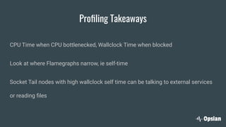 Proﬁling Takeaways
CPU Time when CPU bottlenecked, Wallclock Time when blocked
Look at where Flamegraphs narrow, ie self-time
Socket Tail nodes with high wallclock self time can be talking to external services
or reading ﬁles
 