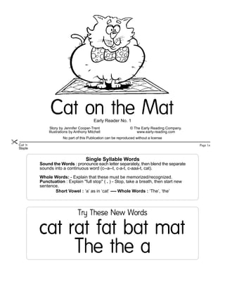Cat on the Mat
                                          Early Reader No. 1
               Story by Jennifer Cooper-Trent                   © The Early Reading Company.
              Illustrations by Anthony Mitchell                    www.early-reading.com
                      No part of this Publication can be reproduced without a license
Cut ‘n                                                                                         Page 1a
Staple


                                     Single Syllable Words
         Sound the Words : pronounce each letter separately, then blend the separate
         sounds into a continuous word (c--a--t, c-a-t, c-aaa-t, cat).

         Whole Words: - Explain that these must be memorized/recognized.
         Punctuation : Explain "full stop" ( . ) - Stop, take a breath, then start new
         sentence.
                Short Vowel : ‘a’ as in ‘cat’ ---- Whole Words : ‘The’, ‘the’




                                Try These New Words


         cat rat fat bat mat
              The the a
 