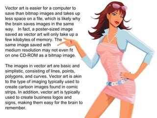 Vector art is easier for a computer to save than bitmap images and takes up less space on a file, which is likely why the brain saves images in the same way.  In fact, a poster-sized image saved as vector art will only take up a few kilobytes of memory. The  same image saved with  medium resolution may not even fit  on one CD-ROM as a bitmap image. The images in vector art are basic and simplistic, consisting of lines, points, polygons, and curves. Vector art is akin to the type of imaging typically used to create cartoon images found in comic strips. In addition, vector art is typically used to create business logos and signs, making them easy for the brain to remember. 