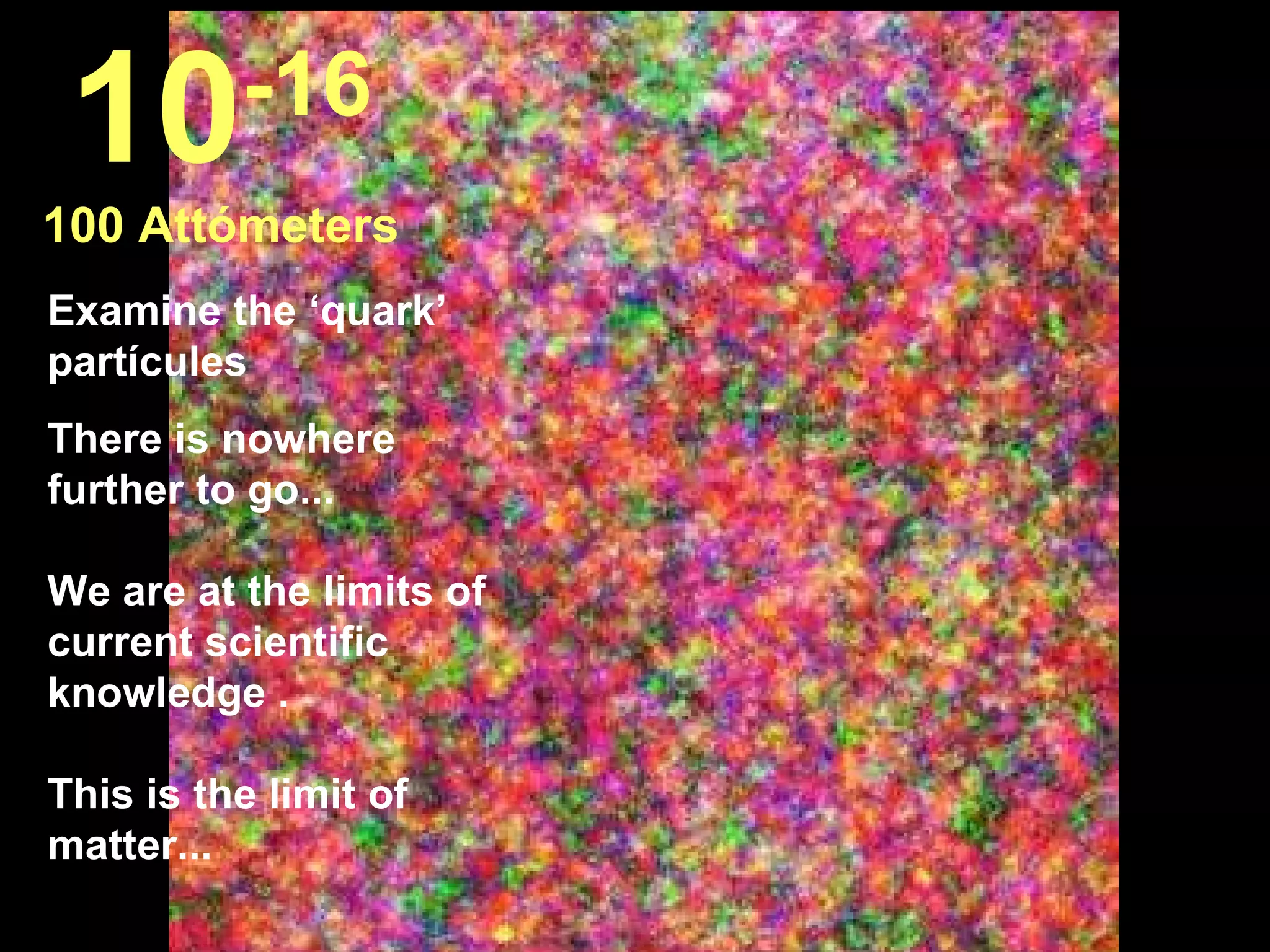 10       -16
100 Attómeters
Examine the ‘quark’
partícules
There is nowhere
further to go...

We are at the limits of
current scientific
knowledge .

This is the limit of
matter...
 