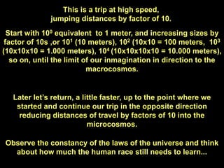 This is a trip at high speed,
              jumping distances by factor of 10.
  Start with 100 equivalent to 1 meter, and increasing sizes by
 factor of 10s ,or 101 (10 meters), 102 (10x10 = 100 meters, 103
(10x10x10 = 1.000 meters), 104 (10x10x10x10 = 10.000 meters),
   so on, until the limit of our inmagination in direction to the
                           macrocosmos.


   Later let‟s return, a little faster, up to the point where we
    started and continue our trip in the opposite direction
     reducing distances of travel by factors of 10 into the
                           microcosmos.

Observe the constancy of the laws of the universe and think
  about how much the human race still needs to learn...
 