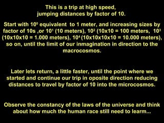 This is a trip at high speed,  jumping distances by factor of 10. Start with 10 0  equivalent  to 1 meter, and increasing sizes by factor of 10s ,or 10 1  (10 meters), 10 2  (10x10 = 100 meters,  10 3  (10x10x10 = 1.000 meters), 10 4  (10x10x10x10 = 10.000 meters), so on, until the limit of our inmagination in direction to the macrocosmos. Later lets return, a little faster, until the point where we started and continue our trip in oposite direction reducing distances to travel by factor of 10 into the microcosmos. Observe the constancy of the laws of the universe and think about how much the human race still need to learm... 