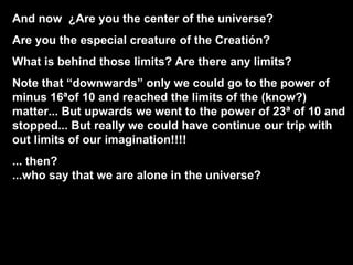 And now  ¿Are you the center of the universe? Are you the especial creature of the Creatión? What is behind those limits? Are there any limits? Note that “downwards” only we could go to the power of minus 16ªof 10 and reached the limits of the (know?) matter... But upwards we went to the power of 23ª of 10 and stopped... But really we could have continue our trip with out limits of our imagination!!!! ... then?  ...who say that we are alone in the universe? 