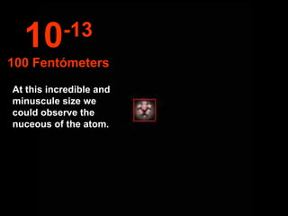 At this incredible and minuscule size we could observe the nuceous of the atom. 10 -13 100 Fentómeters 