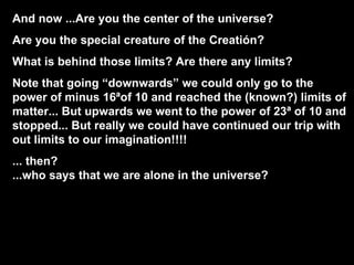 And now ...Are you the center of the universe? Are you the special creature of the Creatión? What is behind those limits? Are there any limits? Note that going “downwards” we could only go to the power of minus 16ªof 10 and reached the (known?) limits of matter... But upwards we went to the power of 23ª of 10 and stopped... But really we could have continued our trip with out limits to our imagination!!!! ... then?  ...who says that we are alone in the universe? 