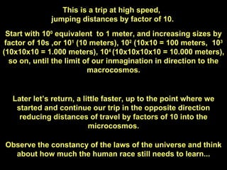 This is a trip at high speed,  jumping distances by factor of 10. Start with 10 0  equivalent  to 1 meter, and increasing sizes by factor of 10s ,or 10 1  (10 meters), 10 2  (10x10 = 100 meters,  10 3  (10x10x10 = 1.000 meters), 10 4  (10x10x10x10 = 10.000 meters), so on, until the limit of our inmagination in direction to the macrocosmos. Later let’s return, a little faster, up to the point where we started and continue our trip in the opposite direction reducing distances of travel by factors of 10 into the microcosmos. Observe the constancy of the laws of the universe and think about how much the human race still needs to learn... 