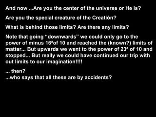 And now ...Are you the center of the universe or He is? Are you the special creature of the Creatión? What is behind those limits? Are there any limits? Note that going “downwards” we could only go to the power of minus 16ªof 10 and reached the (known?) limits of matter... But upwards we went to the power of 23ª of 10 and stopped... But really we could have continued our trip with out limits to our imagination!!!! ... then?  ...who says that all these are by accidents? 