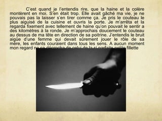C’est quand je l’entendis rire, que la haine et la colère
montèrent en moi. S’en était trop. Elle avait gâché ma vie, je ne
pouvais pas la laisser s’en tirer comme ça. Je pris le couteau le
plus aiguisé de la cuisine et ouvris la porte. Je m’arrêta et la
regarda fixement avec tellement de haine qu’on pouvait le sentir a
des kilomètres à la ronde. Je m’approchais doucement le couteau
au dessus de ma tête en direction de sa poitrine. J’entendis le bruit
aigüe d’une femme qui devait sûrement jouer le rôle de sa
mère, les enfants couraient dans tous les sens. A aucun moment
mon regard ne se décrocha de celui de la si parfaite petite fillette
 
