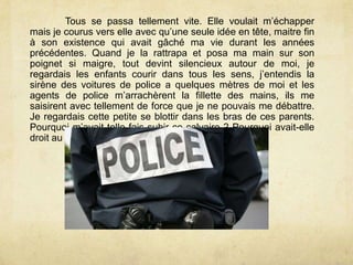 Tous se passa tellement vite. Elle voulait m’échapper
mais je courus vers elle avec qu’une seule idée en tête, maitre fin
à son existence qui avait gâché ma vie durant les années
précédentes. Quand je la rattrapa et posa ma main sur son
poignet si maigre, tout devint silencieux autour de moi, je
regardais les enfants courir dans tous les sens, j’entendis la
sirène des voitures de police a quelques mètres de moi et les
agents de police m’arrachèrent la fillette des mains, ils me
saisirent avec tellement de force que je ne pouvais me débattre.
Je regardais cette petite se blottir dans les bras de ces parents.
Pourquoi m’avait telle fais subir ce calvaire ? Pourquoi avait-elle
droit au bonheur ?
 