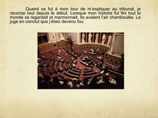 Quand ce fut à mon tour de m’expliquer au tribunal, je
racontai tout depuis le début. Lorsque mon histoire fut fini tout le
monde se regardait et marmonnait. Ils avaient l’air chamboulés. Le
juge en conclut que j’étais devenu fou.
 