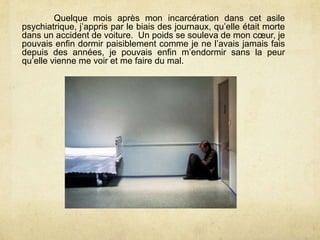 Quelque mois après mon incarcération dans cet asile
psychiatrique, j’appris par le biais des journaux, qu’elle était morte
dans un accident de voiture. Un poids se souleva de mon cœur, je
pouvais enfin dormir paisiblement comme je ne l’avais jamais fais
depuis des années, je pouvais enfin m’endormir sans la peur
qu’elle vienne me voir et me faire du mal.
 