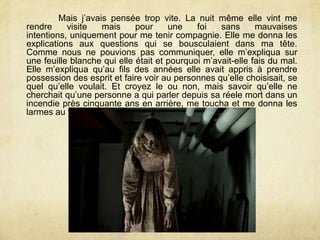 Mais j’avais pensée trop vite. La nuit même elle vint me
rendre visite mais pour une foi sans mauvaises
intentions, uniquement pour me tenir compagnie. Elle me donna les
explications aux questions qui se bousculaient dans ma tête.
Comme nous ne pouvions pas communiquer, elle m’expliqua sur
une feuille blanche qui elle était et pourquoi m’avait-elle fais du mal.
Elle m’expliqua qu’au fils des années elle avait appris à prendre
possession des esprit et faire voir au personnes qu’elle choisisait, se
quel qu’elle voulait. Et croyez le ou non, mais savoir qu’elle ne
cherchait qu’une personne a qui parler depuis sa réele mort dans un
incendie près cinquante ans en arrière, me toucha et me donna les
larmes au yeux.
 