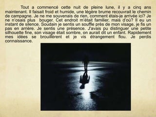 Tout a commencé cette nuit de pleine lune, il y a cinq ans
maintenant. Il faisait froid et humide, une légère brume recouvrait le chemin
de campagne. Je ne me souvenais de rien, comment étais-je arrivée ici? Je
ne n’osais plus bouger. Cet endroit m’était familier, mais d’où? Il eu un
instant de silence. Soudain je sentis un souffle près de mon visage, je fis un
pas en arrière. Je sentis une présence. J'avais pu distinguer une petite
silhouette fine, son visage était sombre, on aurait dit un enfant. Rapidement
mes idées se brouillèrent et je vis étrangement flou. Je perdis
connaissance.
 