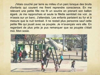 J'étais couché par terre au milieu d’un parc lorsque des bruits
d'enfants qui courent me firent reprendre conscience. En me
relevant une petite fille me fit un sourire en prenant son ballon
égaré. Je me rapprochais et seule la fillette semblait me voir. Je
m'assis sur un banc. J'attendais. Les enfants partaient au fur et à
mesure que la nuit tombait. Il ne restait plus personne sauf cette
petite fille qui jouait avec sa poupée. Je m’avançais vers elle. En
regardant de plus près je pus remarquer que sa poupée c'était
moi. Mon sosie.
 