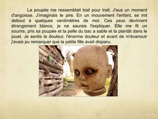 La poupée me ressemblait trait pour trait. J'eus un moment
d'angoisse. J'imaginais le pire. En un mouvement l'enfant, se mit
debout à quelques centimètres de moi. Ces yeux devinrent
étrangement blancs, je ne saurais l'expliquer. Elle me fit un
sourire, pris sa poupée et la pelle du bac a sable et la plantât dans le
jouet. Je sentis la douleur, l'énorme douleur et avant de m'évanouir
j'avais pu remarquer que la petite fille avait disparu.
 