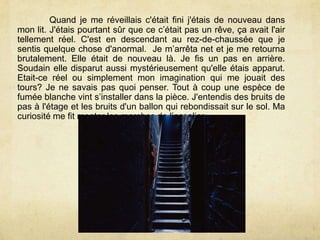 Quand je me réveillais c'était fini j'étais de nouveau dans
mon lit. J'étais pourtant sûr que ce c’était pas un rêve, ça avait l'air
tellement réel. C'est en descendant au rez-de-chaussée que je
sentis quelque chose d'anormal. Je m’arrêta net et je me retourna
brutalement. Elle était de nouveau là. Je fis un pas en arrière.
Soudain elle disparut aussi mystérieusement qu'elle étais apparut.
Etait-ce réel ou simplement mon imagination qui me jouait des
tours? Je ne savais pas quoi penser. Tout à coup une espèce de
fumée blanche vint s’installer dans la pièce. J'entendis des bruits de
pas à l'étage et les bruits d'un ballon qui rebondissait sur le sol. Ma
curiosité me fit monter les marches de l’ecsalier.
 