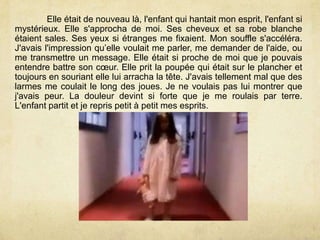 Elle était de nouveau là, l'enfant qui hantait mon esprit, l'enfant si
mystérieux. Elle s'approcha de moi. Ses cheveux et sa robe blanche
étaient sales. Ses yeux si étranges me fixaient. Mon souffle s'accéléra.
J'avais l'impression qu’elle voulait me parler, me demander de l'aide, ou
me transmettre un message. Elle était si proche de moi que je pouvais
entendre battre son cœur. Elle prit la poupée qui était sur le plancher et
toujours en souriant elle lui arracha la tête. J'avais tellement mal que des
larmes me coulait le long des joues. Je ne voulais pas lui montrer que
j'avais peur. La douleur devint si forte que je me roulais par terre.
L'enfant partit et je repris petit à petit mes esprits.
 