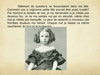 Tellement de questions se bousculaient dans ma tête.
Comment une si mignonne petite fille pouvait être aussi cruelle?
Par moment je doutais de moi, je me demandais si je n'étais pas
devenus fou. Je ne me sentais nul par en sécurité, même chez
moi je n'étais pas tranquille. La peur de ressentir à nouveaux ces
horribles douleurs me hantait. Chaque nuit je faisais ce même
cauchemar, du jour où je la rêverais.
 