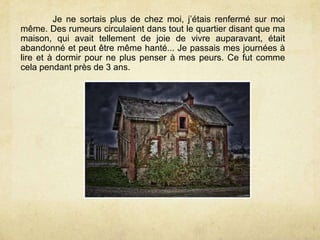 Je ne sortais plus de chez moi, j’étais renfermé sur moi
même. Des rumeurs circulaient dans tout le quartier disant que ma
maison, qui avait tellement de joie de vivre auparavant, était
abandonné et peut être même hanté... Je passais mes journées à
lire et à dormir pour ne plus penser à mes peurs. Ce fut comme
cela pendant près de 3 ans.
 