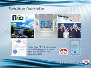 Perusahaan Yang Kredibel
FKC International didirikan di Amerika Serikat
pada Januari 2004
Kantor Pusat PT. FKC Internasional
INDONESIA bertempat di Jakarta.
FKC telah terdaftar di APLI
Sejak tahun 2012
for people who likehelping people
 