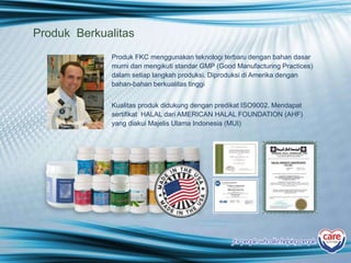 Produk Berkualitas
Produk FKC menggunakan teknologi terbaru dengan bahan dasar
murni dan mengikuti standar GMP (Good Manufacturing Practices)
dalam setiap langkah produksi. Diproduksi di Amerika dengan
bahan-bahan berkualitas tinggi
Kualitas produk didukung dengan predikat ISO9002. Mendapat
sertifikat HALAL dari AMERICAN HALAL FOUNDATION (AHF)
yang diakui Majelis Ulama Indonesia (MUI)
for people who likehelping people
 