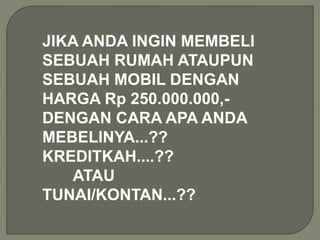 JIKA ANDA INGIN MEMBELI
SEBUAH RUMAH ATAUPUN
SEBUAH MOBIL DENGAN
HARGA Rp 250.000.000,-
DENGAN CARA APA ANDA
MEBELINYA...??
KREDITKAH....??
ATAU
TUNAI/KONTAN...??
 
