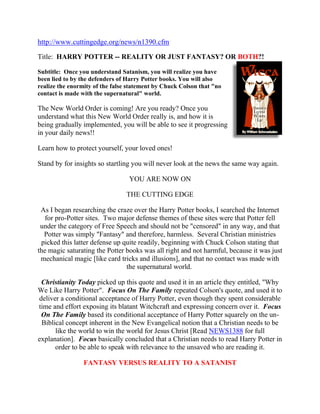 http://www.cuttingedge.org/news/n1390.cfm
Title: HARRY POTTER -- REALITY OR JUST FANTASY? OR BOTH?!

Subtitle: Once you understand Satanism, you will realize you have
been lied to by the defenders of Harry Potter books. You will also
realize the enormity of the false statement by Chuck Colson that "no
contact is made with the supernatural" world.

The New World Order is coming! Are you ready? Once you
understand what this New World Order really is, and how it is
being gradually implemented, you will be able to see it progressing
in your daily news!!

Learn how to protect yourself, your loved ones!

Stand by for insights so startling you will never look at the news the same way again.

                                 YOU ARE NOW ON

                                THE CUTTING EDGE

 As I began researching the craze over the Harry Potter books, I searched the Internet
   for pro-Potter sites. Two major defense themes of these sites were that Potter fell
 under the category of Free Speech and should not be "censored" in any way, and that
  Potter was simply "Fantasy" and therefore, harmless. Several Christian ministries
 picked this latter defense up quite readily, beginning with Chuck Colson stating that
the magic saturating the Potter books was all right and not harmful, because it was just
 mechanical magic [like card tricks and illusions], and that no contact was made with
                                the supernatural world.

 Christianity Today picked up this quote and used it in an article they entitled, "Why
We Like Harry Potter". Focus On The Family repeated Colson's quote, and used it to
deliver a conditional acceptance of Harry Potter, even though they spent considerable
time and effort exposing its blatant Witchcraft and expressing concern over it. Focus
 On The Family based its conditional acceptance of Harry Potter squarely on the un-
 Biblical concept inherent in the New Evangelical notion that a Christian needs to be
      like the world to win the world for Jesus Christ [Read NEWS1388 for full
explanation]. Focus basically concluded that a Christian needs to read Harry Potter in
      order to be able to speak with relevance to the unsaved who are reading it.

                 FANTASY VERSUS REALITY TO A SATANIST
 