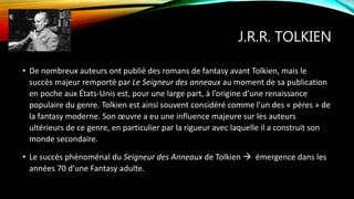 J.R.R. TOLKIEN
• De nombreux auteurs ont publié des romans de fantasy avant Tolkien, mais le
succès majeur remporté par Le Seigneur des anneaux au moment de sa publication
en poche aux États-Unis est, pour une large part, à l’origine d’une renaissance
populaire du genre. Tolkien est ainsi souvent considéré comme l'un des « pères » de
la fantasy moderne. Son œuvre a eu une influence majeure sur les auteurs
ultérieurs de ce genre, en particulier par la rigueur avec laquelle il a construit son
monde secondaire.
• Le succès phénoménal du Seigneur des Anneaux de Tolkien  émergence dans les
années 70 d’une Fantasy adulte.
 