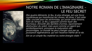 NOTRE ROMAN DE L’IMAGINAIRE -
LE FEU SECRET
Des quatre éléments, le feu, le plus étrange, est une force
mystérieuse qui transforme les choses, les êtres. C’est cette
idée, cruciale pour les alchimistes, qui porte cette histoire,
hors du temps. Le feu y apparaît comme foyer des
fourneaux, étincelle des barillets d’armes, rayonnement
destructeur du soleil, mais aussi comme un agent qui,
symboliquement, provoque la maturation des
personnages. Le monde ne peut changer que par sa
puissance régénératrice, qui est l’essence même de la vie.
Est-ce un simple feu matériel ou notre énergie vitale ?
 