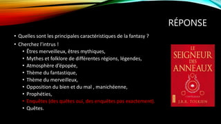 RÉPONSE
• Quelles sont les principales caractéristiques de la fantasy ?
• Cherchez l’intrus !
• Êtres merveilleux, êtres mythiques,
• Mythes et folklore de différentes régions, légendes,
• Atmosphère d’épopée,
• Thème du fantastique,
• Thème du merveilleux,
• Opposition du bien et du mal , manichéenne,
• Prophéties,
• Enquêtes (des quêtes oui, des enquêtes pas exactement).
• Quêtes.
 